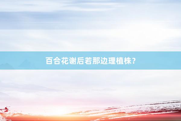 百合花谢后若那边理植株？